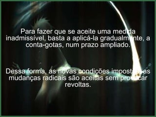 Para fazer que se aceite uma medida
inadmissível, basta a aplicá-la gradualmente, a
      conta-gotas, num prazo ampliado.


Dessa forma, as novas condições impostas, as
 mudanças radicais são aceitas sem provocar
                  revoltas.
 