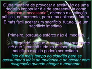 Outra maneira de provocar a aceitação de uma
  decisão impopular é a de apresentá-la como
  “dolorosa e necessária”, obtendo a aceitação
pública, no momento, para uma aplicação futura.
 É más fácil aceitar um sacrificio futuro que um
               sacrificio imediato.

   Primeiro, porque o esfôrço não é imediato.
     - Segundo, porque a massa, ingenuamente
   crê que “amanhã tudo irá melhor” e que o
      sacrificio exigido poderá ser evitado.
     Isto dá mais tempo ao cidadão para se
acostumar à idéia da mudança e de aceitar com
    resignação quando chegar o momento.
 