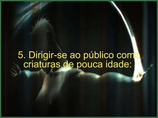 5. Dirigir-se ao público como
 criaturas de pouca idade:
               .
 