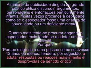 A maioria da publicidade dirigida ao grande
     público utiliza discursos, argumentos,
  personagens e entonações particularmente
 infantis, muitas vezes próximos à debilidade,
 como se o espectador fosse uma criatura de
     pouca idade ou um deficiente mental.

   Quanto mais tente-se procurar enganar o
  espectador, mais tende-se a adotar um tom
                      infantil.
                     Por que?
“Porque dirigir-se a uma pessoa como se tivesse
  12 anos ou menos, tenderá, por sugestão, a
  adotar respostas ou reações mais infantis e
        desprovidas de sentido crítico”.
 
