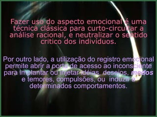 Fazer uso do aspecto emocional é uma
   técnica clássica para curto-circuitar a
  análise racional, e neutralizar o sentido
           critico dos indivíduos.

Por outro lado, a utilização do registro emocional
permite abrir a porta de acesso ao inconsciente
para implantar ou injetar idéias, desejos, medos
      e temores, compulsões, ou induzir a
         determinados comportamentos.
 