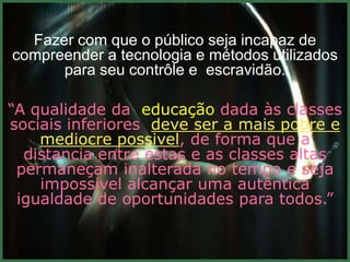 Fazer com que o público seja incapaz de
compreender a tecnologia e métodos utilizados
      para seu contrôle e escravidão.

“A qualidade da educação dada às classes
sociais inferiores deve ser a mais pobre e
    mediocre possivel, de forma que a
  distancia entre estas e as classes altas
 permaneçam inalterada no tempo e seja
    impossivel alcançar uma autêntica
 igualdade de oportunidades para todos.”
 