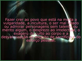 Fazer crer ao povo que está na moda a
 vulgaridade, a incultura, o ser mal falado
  ou admirar personagens sem talento ou
mérito algum, o desprezo ao intelectual, o
       exagero do culto ao corpo e a
desvalorização do espírito de sacrifício e do
              esforço pessoal.
 