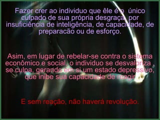 Fazer crer ao individuo que êle é o único
     culpado de sua própria desgraça, por
insuficiência de inteligência, de capacidade, de
           preparacão ou de esforço.


 Asim, em lugar de rebelar-se contra o sistema
econômico e social, o individuo se desvaloriza ,
se culpa, gerando em si um estado depressivo,
      que inibe sua capacidade de reagir


     E sem reação, não haverá revolução.
 