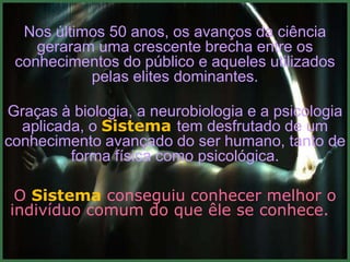 Nos últimos 50 anos, os avanços da ciência
    geraram uma crescente brecha entre os
 conhecimentos do público e aqueles utilizados
           pelas elites dominantes.

Graças à biologia, a neurobiologia e a psicologia
  aplicada, o Sistema tem desfrutado de um
conhecimento avançado do ser humano, tanto de
         forma física como psicológica.

 O Sistema conseguiu conhecer melhor o
indivíduo comum do que êle se conhece.
 