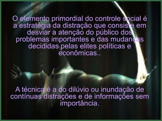 O elemento primordial do controle social é
a estratégia da distração que consiste em
    desviar a atenção do público dos
 problemas importantes e das mudanças
     decididas pelas elites políticas e
              econômicas..




 A técnica é a do dilúvio ou inundação de
contínuas distrações e de informações sem
                importância.
 