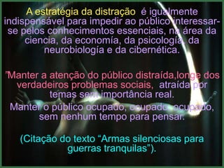 A estratégia da distração é igualmente
indispensável para impedir ao público interessar-
 se pelos conhecimentos essenciais, na área da
     ciencia, da economía, da psicología, da
         neurobiología e da cibernética.

”Manter a atenção do público distraída,longe dos
  verdadeiros problemas sociais, atraída por
          temas sem importância real.
 Manter o público ocupado, ocupado, ocupado,
       sem nenhum tempo para pensar.

   (Citação do texto “Armas silenciosas para
             guerras tranquilas”).
 