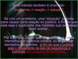 Este método também é chamado:
       “problema--> reação--> solução”.

  Se cria um problema, uma “situação” prevista
para causar certa reação no público, a fim de que
este seja o suplicante das medidas que se deseja
                   fazer aceitar.,

 Por exemplo: deixar que se desenvolva ou se
 intensifique a violência urbana, ou organizar
 atentados sangrentos, a fim de que o público
   seja o requerente de leis de segurança e
      políticas, em prejuízo da liberdade.
 