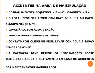 ACIDENTES NA ÁREA DE MANIPULAÇÃO
 DERRAMAMENTOS: PEQUENOS: < 5 ml OU GRANDES: > 5 ml.
 O LOCAL DEVE SER LIMPO COM GAZE (< 5 mL) OU PAPEL
ABSORVENTE (> 5 ml).
 LAVAR ÁREA COM ÁGUA E SABÃO
 TROCAR IMEDIATAMENTE AS LUVAS
 CONTATO COM OLHOS OU PELE: LAVAR COM ÁGUA E SABÃO
DEMORADAMENTE
 A FARMÁCIA DEVE DISPOR DE INFORMAÇÕES SOBRE
TOXICIDADE AGUDA E TRATAMENTO EM CASO DE ACIDENTES
DOS MEDICAMENTOS MANIPULADOS.
 