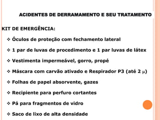 KIT DE EMERGÊNCIA:
 Óculos de proteção com fechamento lateral
 1 par de luvas de procedimento e 1 par luvas de látex
 Vestimenta impermeável, gorro, propé
 Máscara com carvão ativado e Respirador P3 (até 2 m)
 Folhas de papel absorvente, gazes
 Recipiente para perfuro cortantes
 Pá para fragmentos de vidro
 Saco de lixo de alta densidade
ACIDENTES DE DERRAMAMENTO E SEU TRATAMENTO
 