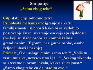 Cilj: slabljenje odbrane žrtve
Psihološki mehanizam: igranje na kartu
familijarnosti i sličnosti kako bi se zadobilo
poštovanje žrtve, stvaranje osećaja specijalnosti
(na koji su slabe osobe sa kompleksima,
grandioznim „Egom“, nesigurne osobe, osobe
željne ljubavi i pažnje)
Primer: „Ovu uslugu činim samo tebi“ „Voliš tu
vrstu muzike, neverovatno i ja...“ „Svakog vikenda
se srećemo u ovom lokalu, kakva slučajnost.“
„Samo zbog tebe ću da uradim ovo.“
Simpatije
„Samo zbog tebe“
 