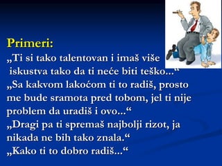 Primeri:
„Ti si tako talentovan i imaš više
iskustva tako da ti neće biti teško...“
„Sa kakvom lakoćom ti to radiš, prosto
me bude sramota pred tobom, jel ti nije
problem da uradiš i ovo...“
„Dragi pa ti spremaš najbolji rizot, ja
nikada ne bih tako znala.“
„Kako ti to dobro radiš...“
 