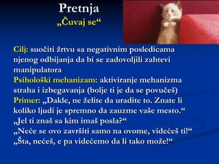 Pretnja
„Čuvaj se“
Cilj: suočiti žrtvu sa negativnim posledicama
njenog odbijanja da bi se zadovoljili zahtevi
manipulatora
Psihološki mehanizam: aktiviranje mehanizma
straha i izbegavanja (bolje ti je da se povučeš)
Primer: „Dakle, ne želite da uradite to. Znate li
koliko ljudi je spremno da zauzme vaše mesto.“
„Jel ti znaš sa kim imaš posla?“
„Neće se ovo završiti samo na ovome, videćeš ti!“
„Šta, nećeš, e pa videćemo da li tako može!“
 