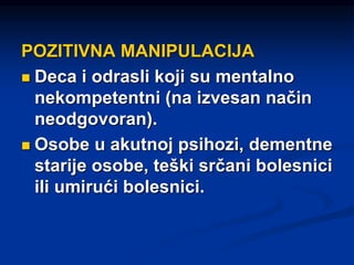 POZITIVNA MANIPULACIJA
 Deca i odrasli koji su mentalno
nekompetentni (na izvesan način
neodgovoran).
 Osobe u akutnoj psihozi, dementne
starije osobe, teški srčani bolesnici
ili umirući bolesnici.
 