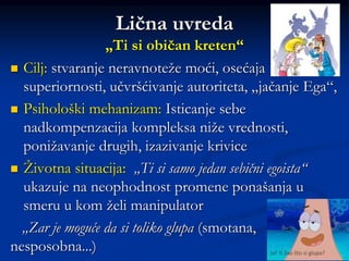 Lična uvreda
„Ti si običan kreten“
 Cilj: stvaranje neravnoteže moći, osećaja
superiornosti, učvršćivanje autoriteta, „jačanje Ega“,
 Psihološki mehanizam: Isticanje sebe
nadkompenzacija kompleksa niže vrednosti,
ponižavanje drugih, izazivanje krivice
 Životna situacija: „Ti si samo jedan sebični egoista“
ukazuje na neophodnost promene ponašanja u
smeru u kom želi manipulator
„Zar je moguće da si toliko glupa (smotana,
nesposobna...)
 