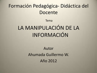 Formación Pedagógica- Didáctica del
            Docente
                Tema

    LA MANIPULACIÓN DE LA
         INFORMACIÓN

              Autor
        Ahumada Guillermo W.
             Año 2012
 