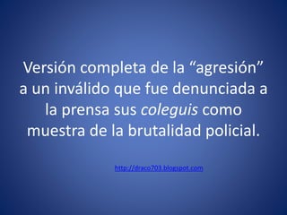 Versión completa de la “agresión”
a un inválido que fue denunciada a
la prensa sus coleguis como
muestra de la brutalidad policial.
http://draco703.blogspot.com
 