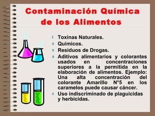 Contaminación Química de los Alimentos   Toxinas Naturales. Químicos. Residuos de Drogas. Aditivos alimentarios y colorantes usados en  concentraciones superiores a la permitida en la elaboración de alimentos. Ejemplo: Una alta concentración del colorante Amarillo N°5 en los caramelos puede causar cáncer. Uso indiscriminado de plaguicidas y herbicidas.   