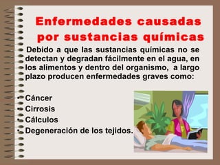 Enfermedades causadas  por sustancias químicas Debido a que las sustancias químicas no se detectan y degradan fácilmente en el agua, en los alimentos y dentro del organismo,  a largo plazo producen enfermedades graves como: Cáncer  Cirrosis Cálculos Degeneración de los tejidos. 