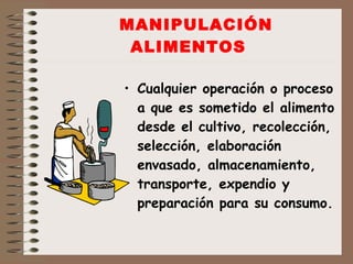 MANIPULACIÓN ALIMENTOS Cualquier operación o proceso a que es sometido el alimento desde el cultivo, recolección, selección, elaboración envasado, almacenamiento, transporte, expendio y preparación para su consumo. 