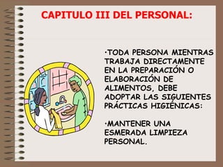TODA PERSONA MIENTRAS TRABAJA DIRECTAMENTE EN LA PREPARACIÓN O ELABORACIÓN DE ALIMENTOS, DEBE ADOPTAR LAS SIGUIENTES PRÁCTICAS HIGIÉNICAS: MANTENER UNA ESMERADA LIMPIEZA PERSONAL. CAPITULO III DEL PERSONAL: 