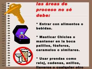 Recuerda que en las áreas de proceso no sé debe: * Entrar con alimentos o bebidas. * Masticar Chicles o mantener en la boca palillos, fósforos, caramelos o similares. * Usar prendas como reloj, cadenas, anillos, llaveros o cualquier otro objeto similar  