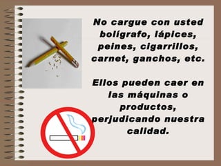 No cargue con usted bolígrafo, lápices, peines, cigarrillos, carnet, ganchos, etc. Ellos pueden caer en las máquinas o productos, perjudicando nuestra calidad. 