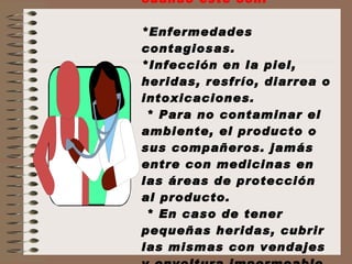 No manipule alimentos cuando esté con:  *Enfermedades contagiosas. *Infección en la piel, heridas, resfrío, diarrea o intoxicaciones.  * Para no contaminar el ambiente, el producto o sus compañeros. jamás entre con medicinas en las áreas de protección al producto.  * En caso de tener pequeñas heridas, cubrir las mismas con vendajes y envoltura impermeable. 