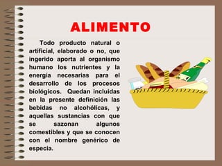 ALIMENTO Todo producto natural o artificial, elaborado o no, que ingerido aporta al organismo humano los nutrientes y la energía necesarias para el desarrollo de los procesos biológicos.  Quedan incluidas en la presente definición las bebidas no alcohólicas, y aquellas sustancias con que se sazonan algunos comestibles y que se conocen con el nombre genérico de especia. 