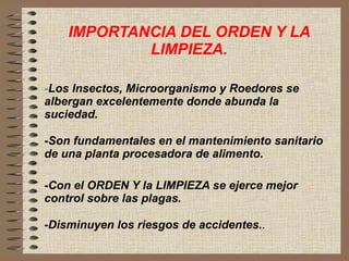 IMPORTANCIA DEL ORDEN Y LA LIMPIEZA. - Los Insectos, Microorganismo y Roedores se albergan excelentemente donde abunda la suciedad. -Son fundamentales en el mantenimiento sanitario de una planta procesadora de alimento. -Con el ORDEN Y la LIMPIEZA se ejerce mejor control sobre las plagas. -Disminuyen los riesgos de accidentes. . 