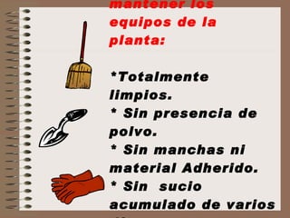 Es necesario mantener los equipos de la planta: *Totalmente limpios. * Sin presencia de polvo. * Sin manchas ni material Adherido. * Sin  sucio acumulado de varios días. 