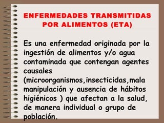ENFERMEDADES TRANSMITIDAS POR ALIMENTOS (ETA) Es una enfermedad originada por la ingestión de alimentos y/o agua contaminada que contengan agentes causales (microorganismos,insecticidas,mala manipulación y ausencia de hábitos higiénicos ) que afectan a la salud, de manera individual o grupo de población. 