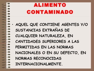 ALIMENTO CONTAMINADO AQUEL QUE CONTIENE AGENTES Y/O SUSTANCIAS EXTRAÑAS DE CUALQUIER NATURALEZA, EN CANTIDADES SUPERIORES A LAS PERMITIDAS EN LAS NORMAS NACIONALES O EN SU DEFECTO, EN NORMAS RECONOCIDAS INTERNACIONALMENTE. 