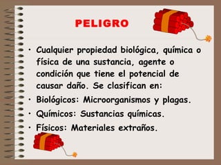PELIGRO Cualquier propiedad biológica, química o física de una sustancia, agente o condición que tiene el potencial de causar daño. Se clasifican en: Biológicos: Microorganismos y plagas. Químicos: Sustancias químicas. Físicos: Materiales extraños. 
