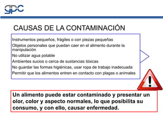CAUSAS DE LA CONTAMINACIÓN
Instrumentos pequeños, frágiles o con piezas pequeñas
Objetos personales que puedan caer en el alimento durante la
manipulación
No utilizar agua potable
Ambientes sucios o cerca de sustancias tóxicas
No guardar las formas higiénicas, usar ropa de trabajo inadecuada
Permitir que los alimentos entren en contacto con plagas o animales
Un alimento puede estar contaminado y presentar un
olor, color y aspecto normales, lo que posibilita su
consumo, y con ello, causar enfermedad.
 