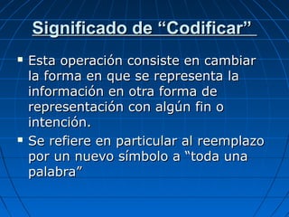 Significado de “Codificar”
Esta operación consiste en cambiar
la forma en que se representa la
información en otra forma de
representación con algún fin o
intención.
Se refiere en particular al reemplazo
por un nuevo símbolo a “toda una
palabra”