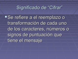 Significado de “Cifrar”
Se refiere a el reemplazo o
transformación de cada uno
de los caracteres, números o
signos de puntuación que
tiene el mensaje