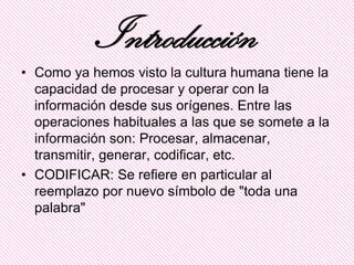 Introducción
• Como ya hemos visto la cultura humana tiene la
  capacidad de procesar y operar con la
  información desde sus orígenes. Entre las
  operaciones habituales a las que se somete a la
  información son: Procesar, almacenar,
  transmitir, generar, codificar, etc.
• CODIFICAR: Se refiere en particular al
  reemplazo por nuevo símbolo de "toda una
  palabra"
 