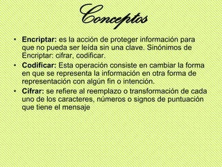 Conceptos
• Encriptar: es la acción de proteger información para
  que no pueda ser leída sin una clave. Sinónimos de
  Encriptar: cifrar, codificar.
• Codificar: Esta operación consiste en cambiar la forma
  en que se representa la información en otra forma de
  representación con algún fin o intención.
• Cifrar: se refiere al reemplazo o transformación de cada
  uno de los caracteres, números o signos de puntuación
  que tiene el mensaje
 