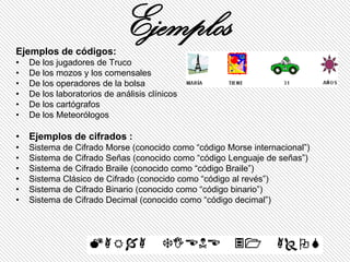 Ejemplos de códigos:
                            Ejemplos
•   De los jugadores de Truco
•   De los mozos y los comensales
•   De los operadores de la bolsa
•   De los laboratorios de análisis clínicos
•   De los cartógrafos
•   De los Meteorólogos

• Ejemplos de cifrados :
•   Sistema de Cifrado Morse (conocido como “código Morse internacional”)
•   Sistema de Cifrado Señas (conocido como “código Lenguaje de señas”)
•   Sistema de Cifrado Braile (conocido como “código Braile”)
•   Sistema Clásico de Cifrado (conocido como “código al revés”)
•   Sistema de Cifrado Binario (conocido como “código binario”)
•   Sistema de Cifrado Decimal (conocido como “código decimal”)
 