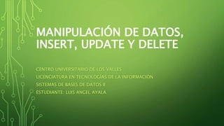 MANIPULACIÓN DE DATOS,
INSERT, UPDATE Y DELETE
CENTRO UNIVERSITARIO DE LOS VALLES
LICENCIATURA EN TECNOLOGÍAS DE LA INFORMACIÓN
SISTEMAS DE BASES DE DATOS II
ESTUDIANTE: LUIS ANGEL AYALA
 