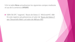 5-En la tabla libros actualizamos los siguientes campos mediante
el uso de la sentencia UPDATE
ISBN-58-ZIP’, ‘veganet’, ‘Bases de Datos 2’, ‘McGrawHill’, 488
En este registro actualizaremos el valor de ‘Bases de Datos 2’
por ‘Desarrollo Web’ y el valor de 488 por 665