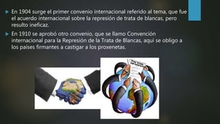  En 1904 surge el primer convenio internacional referido al tema, que fue
el acuerdo internacional sobre la represión de trata de blancas, pero
resulto ineficaz.
 En 1910 se aprobó otro convenio, que se llamo Convención
internacional para la Represión de la Trata de Blancas, aquí se obligo a
los países firmantes a castigar a los proxenetas.
 