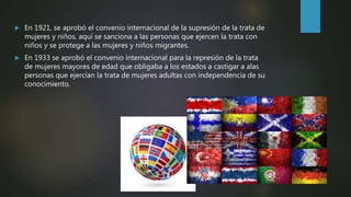  En 1921, se aprobó el convenio internacional de la supresión de la trata de
mujeres y niños, aquí se sanciona a las personas que ejercen la trata con
niños y se protege a las mujeres y niños migrantes.
 En 1933 se aprobó el convenio internacional para la represión de la trata
de mujeres mayores de edad que obligaba a los estados a castigar a alas
personas que ejercían la trata de mujeres adultas con independencia de su
conocimiento.
 