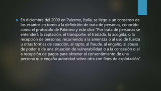  En diciembre del 2000 en Palermo, Italia, se llego a un consenso de
los estados en torno a la definición de trata de personas, conocido
como el protocolo de Palermo y este dice “Por trata de personas se
entenderá la captación, el transporte, el traslado, la acogida, o la
recepción de personas, recurriendo a la amenaza o al uso de fuerza
u otras formas de coacción, al rapto, al fraude, al engaño, al abuso
de poder o de una situación de vulnerabilidad o a la concesión o al
a recepción de pagos para obtener el consentimiento de una
persona que engaña autoridad sobre otra con fines de explotación”.
 
