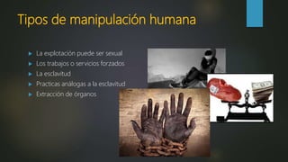 Tipos de manipulación humana
 La explotación puede ser sexual
 Los trabajos o servicios forzados
 La esclavitud
 Practicas análogas a la esclavitud
 Extracción de órganos
 