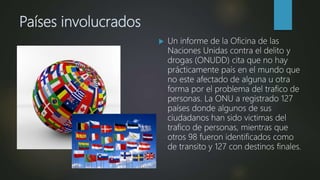 Países involucrados
 Un informe de la Oficina de las
Naciones Unidas contra el delito y
drogas (ONUDD) cita que no hay
prácticamente país en el mundo que
no este afectado de alguna u otra
forma por el problema del trafico de
personas. La ONU a registrado 127
países donde algunos de sus
ciudadanos han sido victimas del
trafico de personas, mientras que
otros 98 fueron identificados como
de transito y 127 con destinos finales.
 
