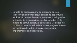  La trata de personas pone en evidencia que en
México y en el mundo sigue existiendo esclavitud y
explotación a seres humanos, en nuestro país gracias
al trabajo de organizaciones de las sociedad civil y
medio de comunicación, la población a visibilizado el
problema que existe donde hombres, mujeres y niños
son victimas de redes criminales que operan
impunemente en nuestro país.
 