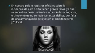  En nuestro país lo registros oficiales sobre la
incidencia de este delito tienen graves fallas, ya que
se encentran desactualizadas, no están homologados,
o simplemente no se registran estos delitos, por falta
de una armonización de leyes en el ámbito federal
y/o local.
 