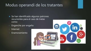 Modus operandi de los tratantes
 Se han identificado algunos patrones
recurrentes para el caso de tratas
como:
• Enganche por engaño
• Internet
• Enamoramiento
 